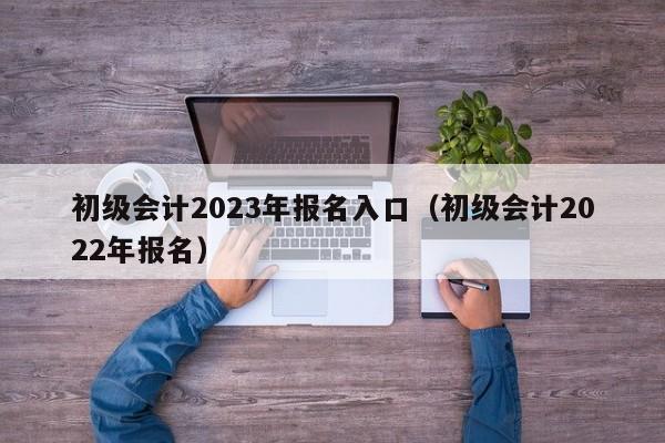 初级会计2023年报名入口（初级会计2022年报名）