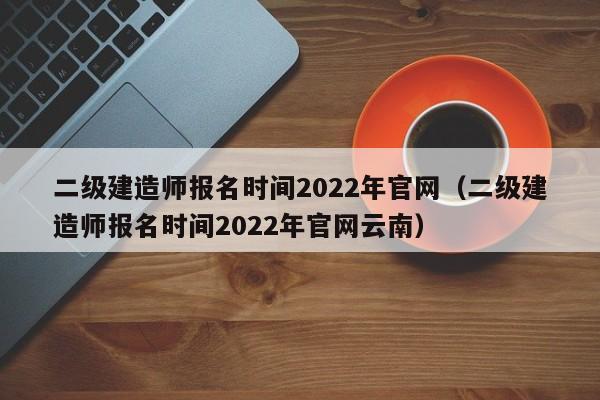 二级建造师报名时间2022年官网（二级建造师报名时间2022年官网云南）