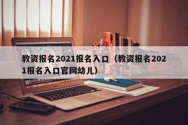 教资报名2021报名入口（教资报名2021报名入口官网幼儿）