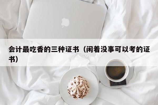 会计最吃香的三种证书（闲着没事可以考的证书）