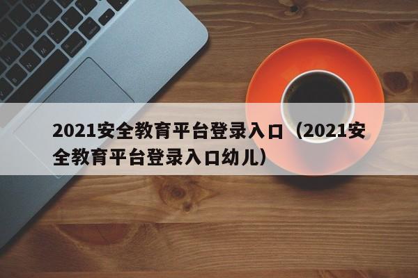 2021安全教育平台登录入口（2021安全教育平台登录入口幼儿）