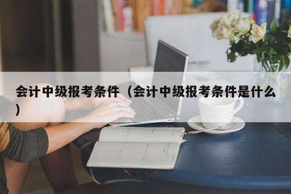 会计中级报考条件（会计中级报考条件是什么）