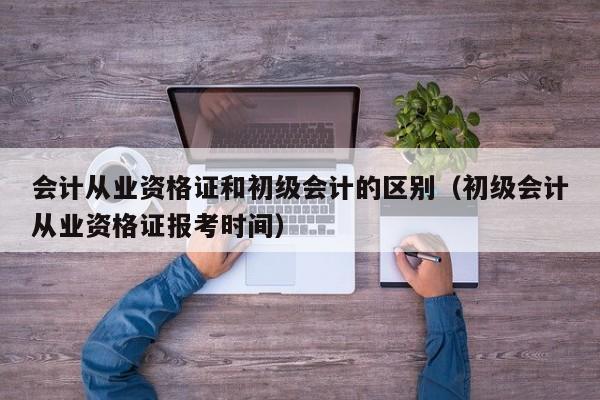 会计从业资格证和初级会计的区别（初级会计从业资格证报考时间）