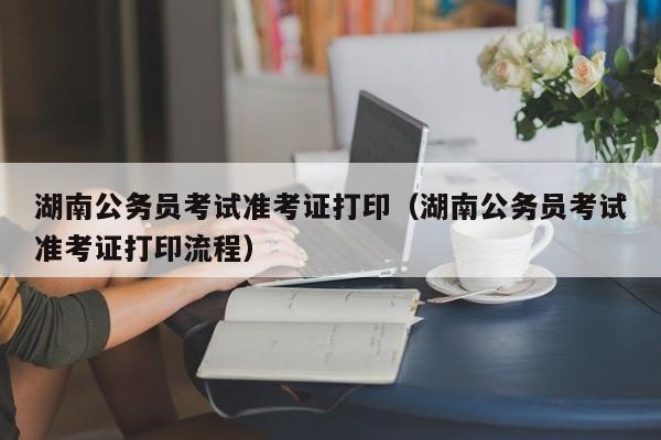 湖南公务员考试准考证打印（湖南公务员考试准考证打印流程）