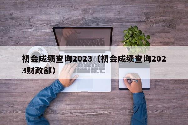 初会成绩查询2023（初会成绩查询2023财政部）