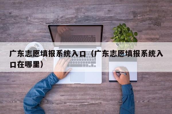 广东志愿填报系统入口（广东志愿填报系统入口在哪里）