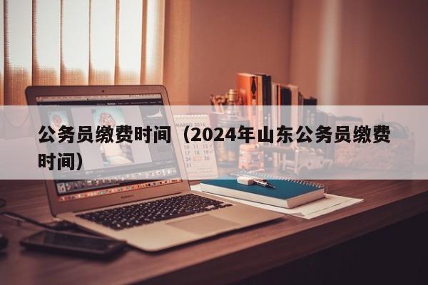 公务员缴费时间（2024年山东公务员缴费时间）