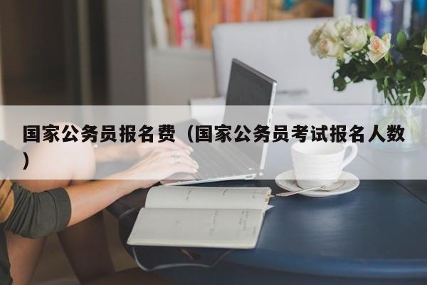 国家公务员报名费（国家公务员考试报名人数）