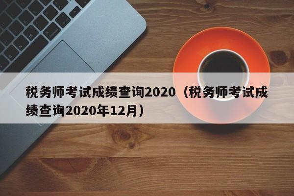 税务师考试成绩查询2020（税务师考试成绩查询2020年12月）