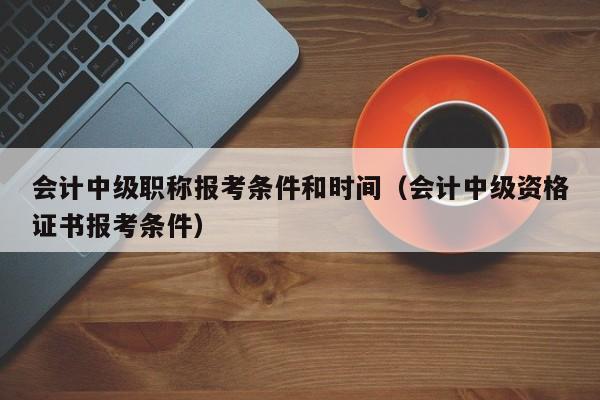 会计中级职称报考条件和时间（会计中级资格证书报考条件）