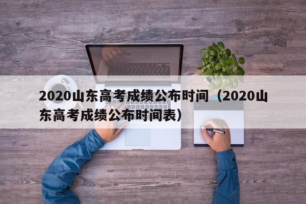 2020山东高考成绩公布时间（2020山东高考成绩公布时间表）