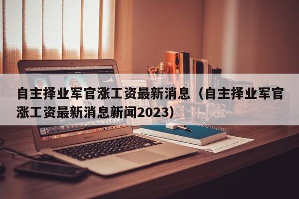 自主择业军官涨工资最新消息（自主择业军官涨工资最新消息新闻2023）