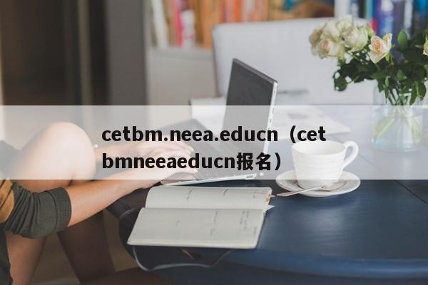 cetbm.neea.educn（cetbmneeaeducn报名）