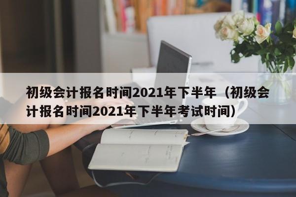 初级会计报名时间2021年下半年（初级会计报名时间2021年下半年考试时间）