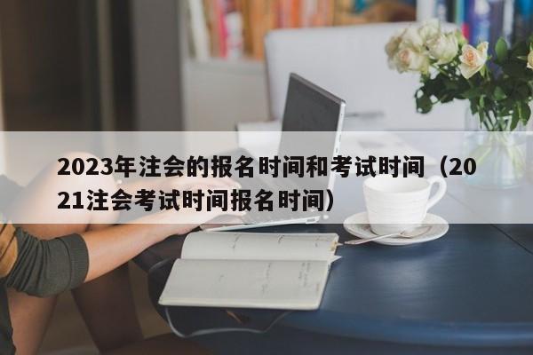 2023年注会的报名时间和考试时间（2021注会考试时间报名时间）