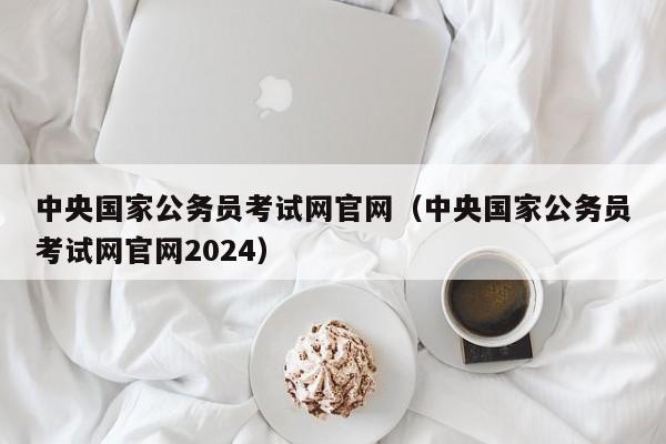 中央国家公务员考试网官网（中央国家公务员考试网官网2024）