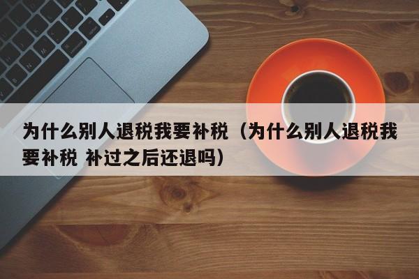 为什么别人退税我要补税（为什么别人退税我要补税 补过之后还退吗）