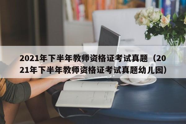 2021年下半年教师资格证考试真题（2021年下半年教师资格证考试真题幼儿园）