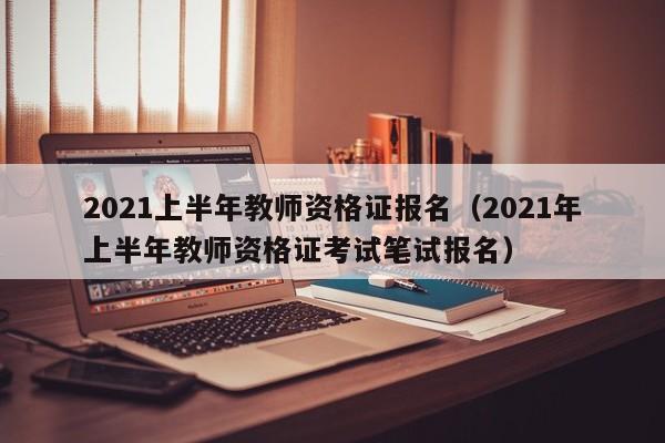 2021上半年教师资格证报名（2021年上半年教师资格证考试笔试报名）