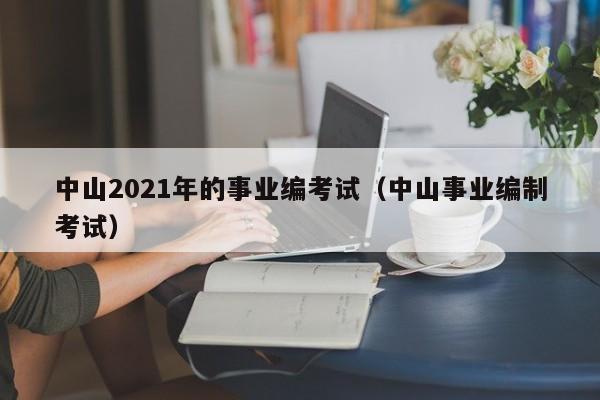 中山2021年的事业编考试（中山事业编制考试）