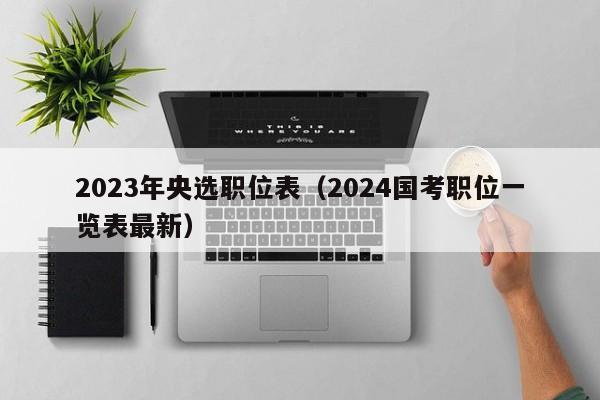 2023年央选职位表（2024国考职位一览表最新）