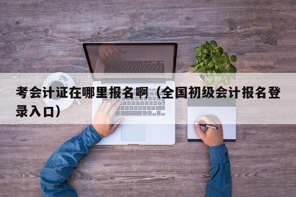 考会计证在哪里报名啊（全国初级会计报名登录入口）