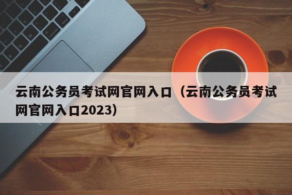 云南公务员考试网官网入口（云南公务员考试网官网入口2023）