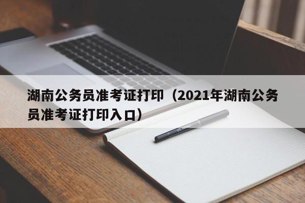 湖南公务员准考证打印（2021年湖南公务员准考证打印入口）