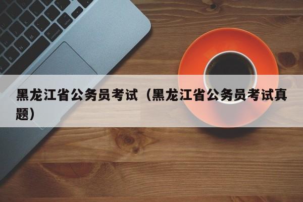 黑龙江省公务员考试（黑龙江省公务员考试真题）