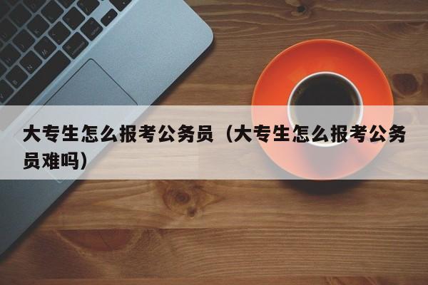 大专生怎么报考公务员（大专生怎么报考公务员难吗）