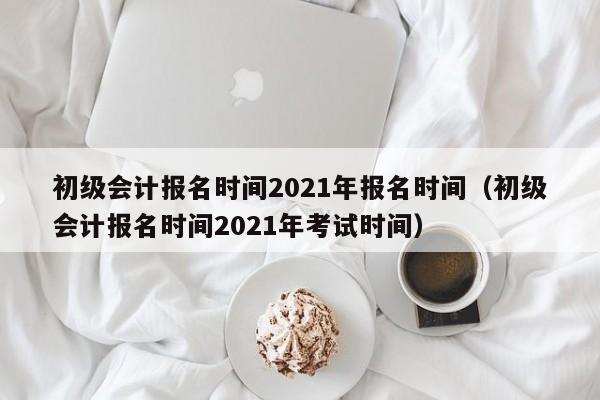 初级会计报名时间2021年报名时间（初级会计报名时间2021年考试时间）