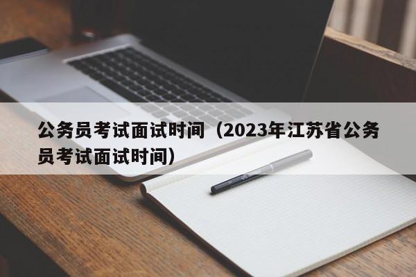 公务员考试面试时间（2023年江苏省公务员考试面试时间）