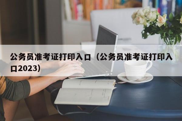 公务员准考证打印入口（公务员准考证打印入口2023）