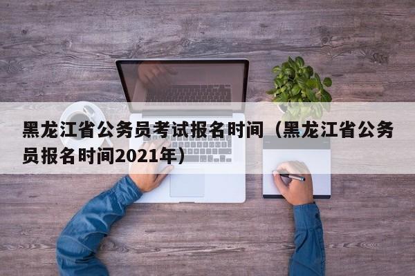 黑龙江省公务员考试报名时间（黑龙江省公务员报名时间2021年）