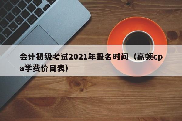 会计初级考试2021年报名时间（高顿cpa学费价目表）