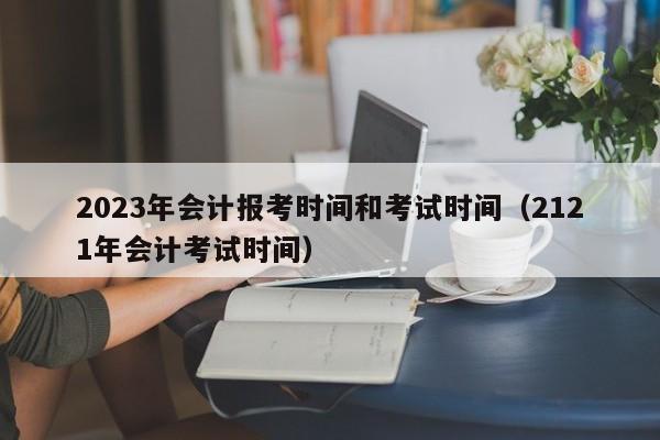 2023年会计报考时间和考试时间（2121年会计考试时间）