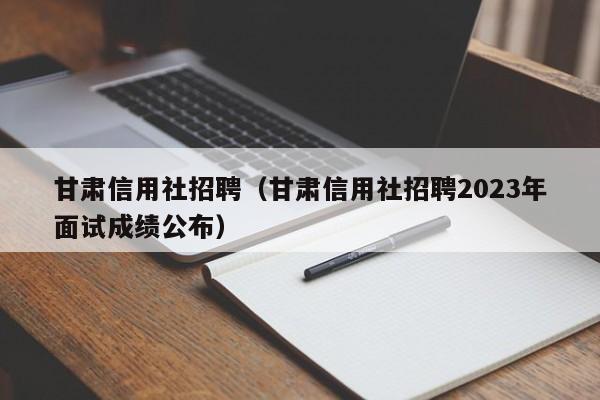 甘肃信用社招聘（甘肃信用社招聘2023年面试成绩公布）