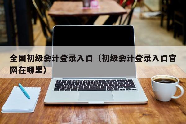 全国初级会计登录入口（初级会计登录入口官网在哪里）