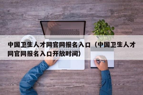 中国卫生人才网官网报名入口（中国卫生人才网官网报名入口开放时间）