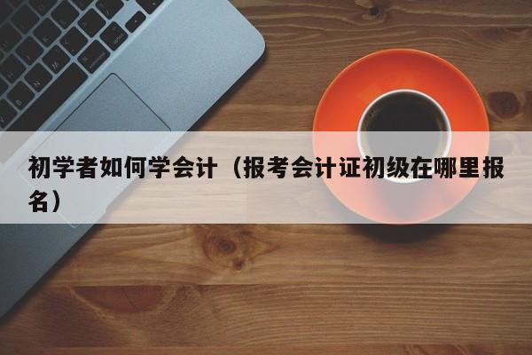 初学者如何学会计（报考会计证初级在哪里报名）