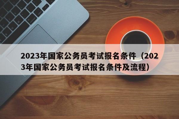 2023年国家公务员考试报名条件（2023年国家公务员考试报名条件及流程）