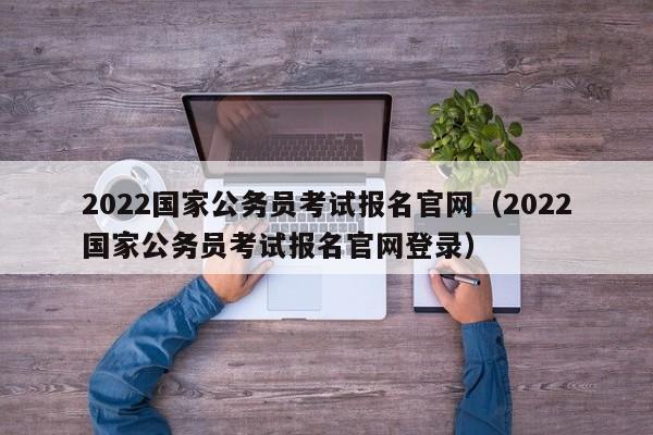 2022国家公务员考试报名官网（2022国家公务员考试报名官网登录）