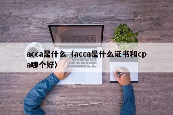 acca是什么（acca是什么证书和cpa哪个好）