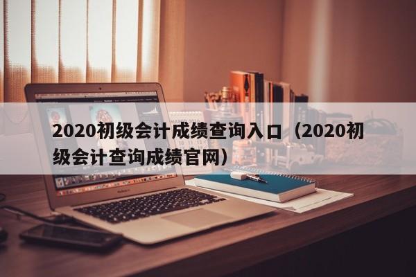 2020初级会计成绩查询入口（2020初级会计查询成绩官网）