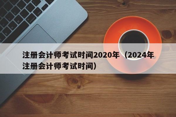 注册会计师考试时间2020年（2024年注册会计师考试时间）