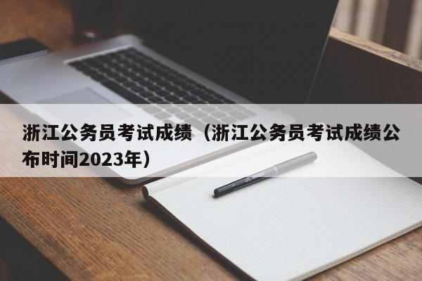 浙江公务员考试成绩（浙江公务员考试成绩公布时间2023年）