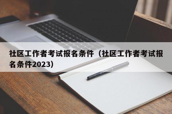 社区工作者考试报名条件（社区工作者考试报名条件2023）