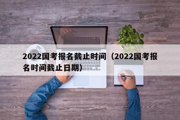 2022国考报名截止时间（2022国考报名时间截止日期）