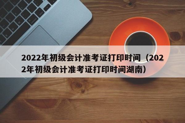 2022年初级会计准考证打印时间（2022年初级会计准考证打印时间湖南）