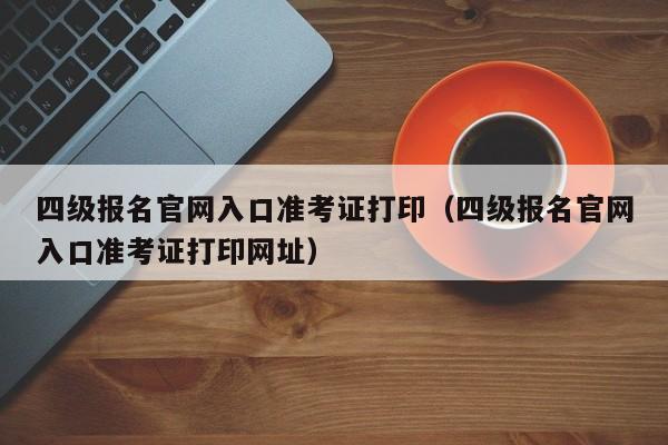 四级报名官网入口准考证打印（四级报名官网入口准考证打印网址）